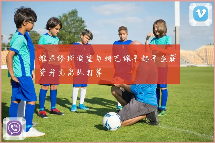 维尼修斯渴望与姆巴佩平起平坐薪资并无离队打算