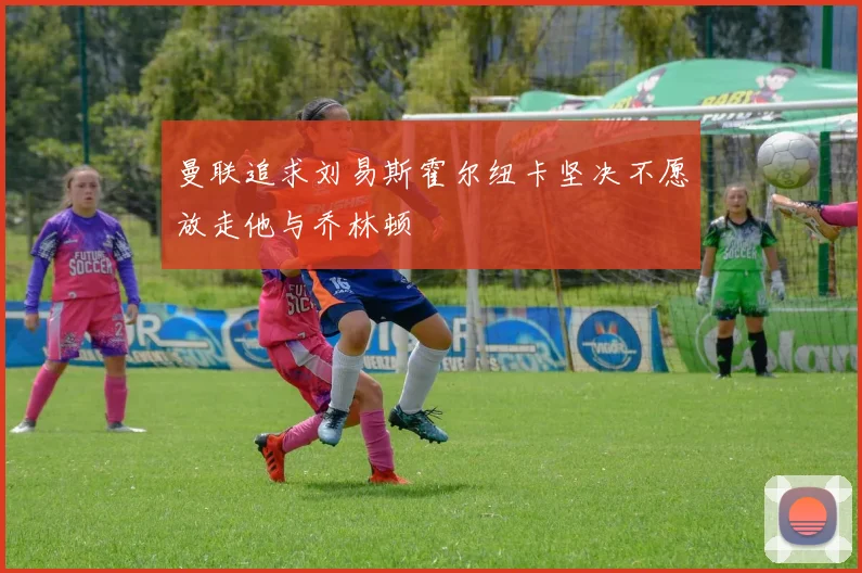 曼联追求刘易斯霍尔纽卡坚决不愿放走他与乔林顿