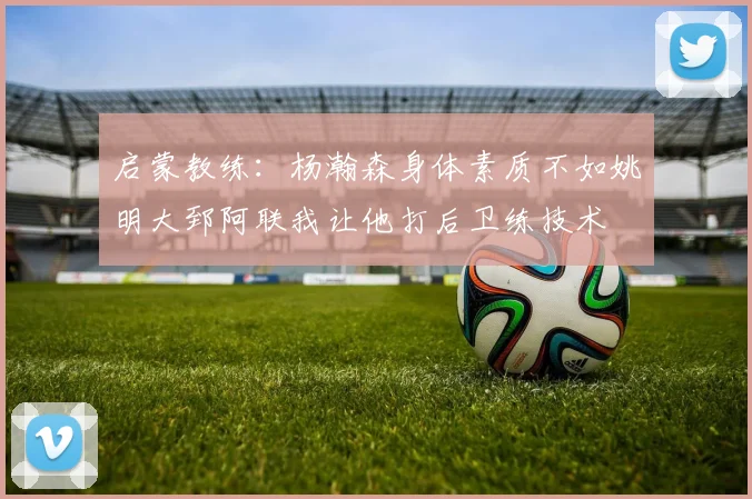 启蒙教练：杨瀚森身体素质不如姚明大郅阿联我让他打后卫练技术