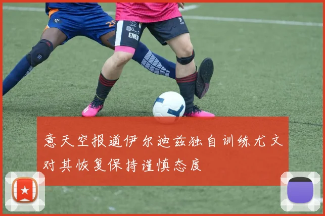 意天空报道伊尔迪兹独自训练尤文对其恢复保持谨慎态度