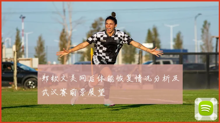 郑钦文美网后体能恢复情况分析及武汉赛前景展望