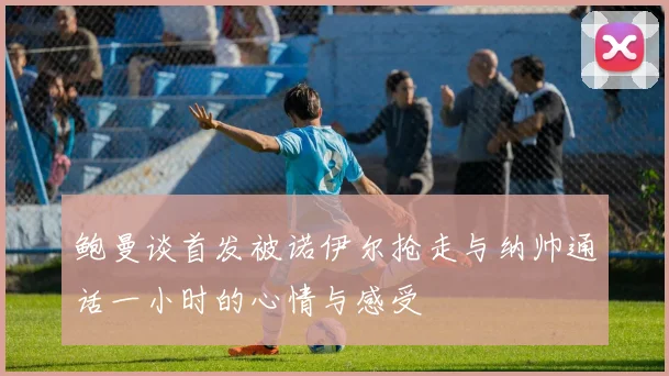 鲍曼谈首发被诺伊尔抢走与纳帅通话一小时的心情与感受
