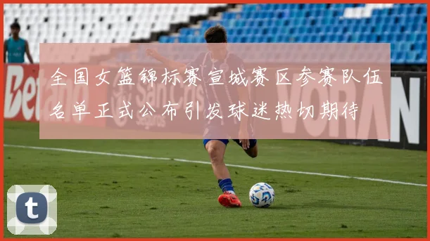 全国女篮锦标赛宣城赛区参赛队伍名单正式公布引发球迷热切期待