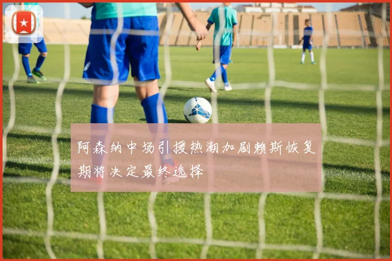 阿森纳中场引援热潮加剧赖斯恢复期将决定最终选择