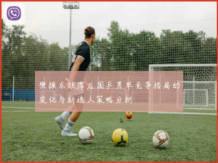 樊振东缺席后国乒男单竞争格局的变化与新选人策略分析