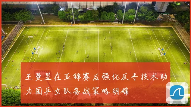 王曼昱在亚锦赛后强化反手技术助力国乒女队备战策略明确