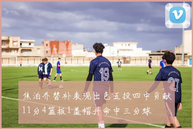 焦泊乔替补表现出色五投四中贡献11分4篮板1盖帽并命中三分球